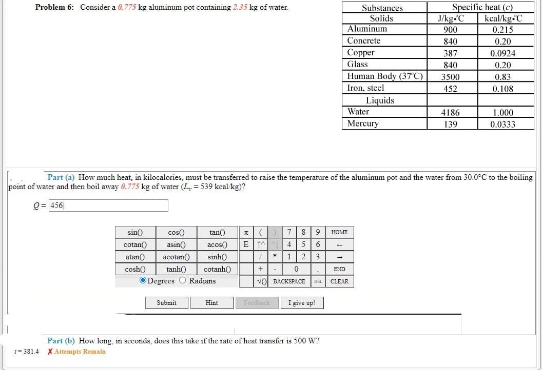 Problem 6: Consider a 0.775 kg aluminum pot containing 2.35 kg of water.
Substances
Solids
Aluminum
Specific heat (c)
kcal/kg.C
0.215
J/kg.C
900
Concrete
840
0.20
Copper
Glass
387
0.0924
840
0.20
Human Body (37°C)
Iron, steel
3500
0.83
452
0.108
Liquids
Water
4186
1.000
Mercury
139
0.0333
Part (a) How much heat, in kilocalories, must be transferred to raise the temperature of the aluminum pot and the water from 30.0°C to the boiling
point of water and then boil away 0.775 kg of water (L. = 539 kcal/kg)?
Q = 456
sin()
cos()
tan()
8
9
HOME
cotan()
asin()
acos()
E
4
5
6.
atan()
acotan()
sinh()
1
3
cosh()
tanh()
cotanh()
END
ODegrees O Radians
vol BACKSPACE
CLEAR
DEL
Submit
Hint
Feedback
I give up!
Part (b) How long, in seconds, does this take if the rate of heat transfer is 500 W?
1 = 381.4 X Attempts Remain
