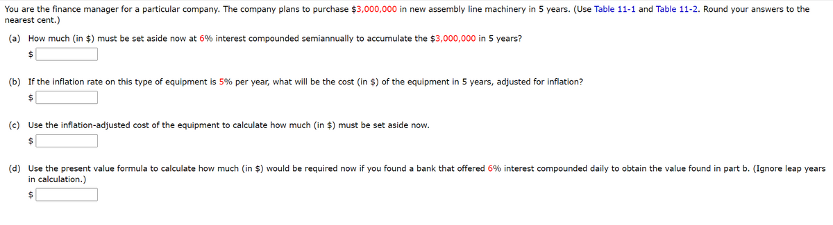 You are the finance manager for a particular company. The company plans to purchase $3,000,000 in new assembly line machinery in 5 years. (Use Table 11-1 and Table 11-2. Round your answers to the
nearest cent.)
(a) How much (in $) must be set aside now at 6% interest compounded semiannually to accumulate the $3,000,000 in 5 years?
$
(b) If the inflation rate on this type of equipment is 5% per year, what will be the cost (in $) of the equipment in 5 years, adjusted for inflation?
2$
(c) Use the inflation-adjusted cost of the equipment to calculate how much (in $) must be set aside now.
$
(d) Use the present value formula to calculate how much (in $) would be required now if you found a bank that offered 6% interest compounded daily to obtain the value found in part b. (Ignore leap years
in calculation.)
$
