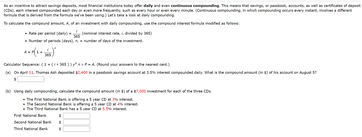 As an incentive to attract savings deposits, most financial institutions today offer daily and even continuous compounding. This means that savings, or passbook, accounts, as well as certificates of deposit
(CDs), earn interest compounded each day
formula that is derived from the formula we've been using.) Let's take a look at daily compounding.
even more frequently, such as every hour or even every minute. (Continuous compounding, in which compounding occurs every instant, involves a different
To calculate the compound amount, A, of an investment with daily compounding, use the compound interest formula modified as follows:
i
(nominal interest rate, i, divided by 365)
365
Rate per period (daily)
• Number of periods (days), n, = number of days of the investment.
A = r(1+ 365)
in
i
Calculator Sequence: ( 1 + (i ÷ 365 ) ) y* n × P = A. (Round your answers to the nearest cent.)
(a) On April 11, Thomas Ash deposited $2,400 in a passbook savings account at 3.5% interest compounded daily. What is the compound amount (in $) of his account on August 5?
$
(b) Using daily compounding, calculate the compound amount (in $) of a $7,000 investment for each of the three CDs.
• The First National Bank is offering a 5 year CD at 3% interest.
• The Second National Bank is offering a 5 year CD at 4% interest.
• The Third National Bank has a 5 year CD at 5.5% interest.
First National Bank
$
Second National Bank
$
Third National Bank
$
