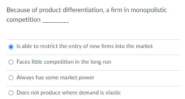 Because of product differentiation, a firm in monopolistic
competition
Is able to restrict the entry of new firms into the market
Faces little competition in the long run
Always has some market power
O Does not produce where demand is elastic
