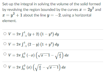 Set-up the integral in solving the volume of the solid formed
by revolving the region bounded by the curves a = 2y? and
1 = y +1 about the line y = -2, using a horizontal
element.
Ov = 2# J', (y + 2) (1 – y²) dy
O v = 27 f", (2 – y) (1 + y²) dy
Ov = 27 , (-2) (v-1-) dz
Ov=2= f; (2) (VE – vz-1) dz
%3D
