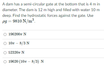 A dam has a semi-circular gate at the bottom that is 4 m in
diameter. The dam is 12 m high and filled with water 10 m
deep. Find the hydrostatic forces against the gate. Use
pg = 9810 N/m³.
O 196200x N
107 – 8/3 N
O 523207 N
019620 (10т — 8/3) N
