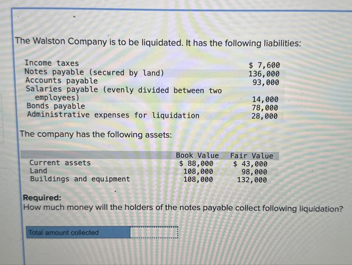 The Walston Company is to be liquidated. It has the following liabilities:
Income taxes
Notes payable (secured by land)
Accounts payable
Salaries payable (evenly divided between two
employees)
Bonds payable
Administrative expenses for liquidation
The company has the following assets:
$ 7,600
136,000
93,000
14,000
78,000
28,000
Book Value
Current assets
$ 88,000
Land
108,000
Buildings and equipment
108,000
Fair Value
$ 43,000
98,000
132,000
Required:
How much money will the holders of the notes payable collect following liquidation?
Total amount collected