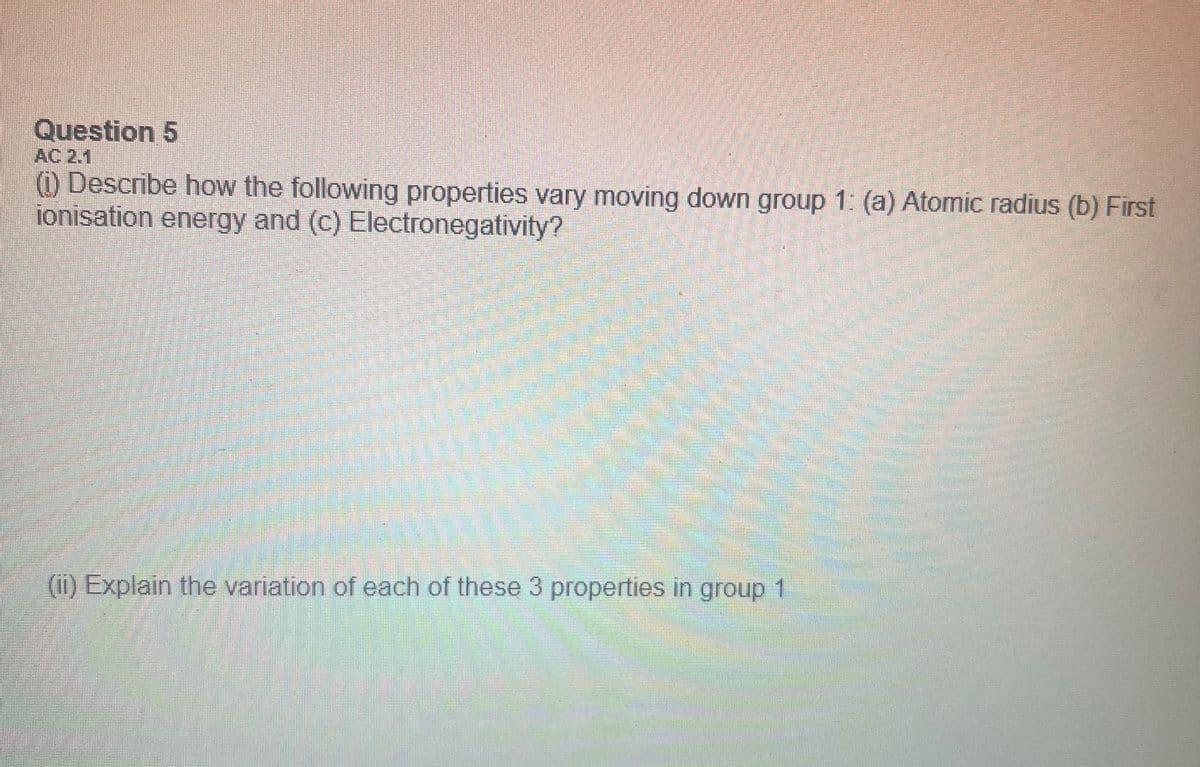 Question 5
AC 2,1
(1) Describe how the following properties vary moving down group 1: (a) Atomic radius (b) First
ionisation energy and (c) Electronegativity?
(ii) Explain the variation of each of these 3 properties in group 1