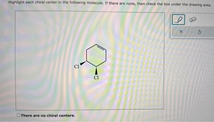 Highlight each chiral center in the following molecule. If there are none, then check the box under the drawing area.
Cl
There are no chiral centers.
CI
X
5