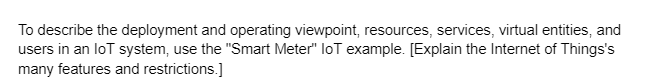 To describe the deployment and operating viewpoint, resources, services, virtual entities, and
users in an loT system, use the "Smart Meter" loT example. [Explain the Internet of Things's
many features and restrictions.]