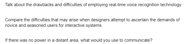 Talk about the drawbacks and difficulties of employing real-time voice recognition technology.
Compare the difficulties that may arise when designers attempt to ascertain the demands of
novice and seasoned users for interactive systems.
If there was no power in a distant area, what would you use to communicate?