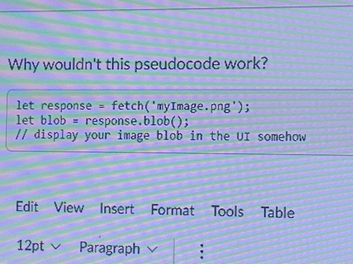 Why wouldn't this pseudocode work?
fetch('myImage.png');
let response
let blob = response.blob();
// display your image blob in the UI somehow
=
Edit View Insert Format Tools Table
12pt ✓ Paragraph v