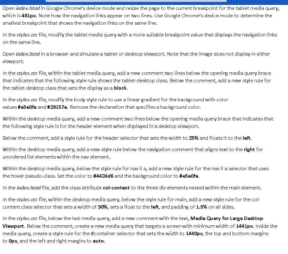 Open index.html in Google Chrome's device mode and resize the page to the current breakpoint for the tablet media query,
which is 481px. Note how the navigation links appear on two lines. Use Google Chrome's device mode to determine the
smallest breakpoint that shows the navigation links on the same line.
In the styles.css file, modify the tablet media query with a more suitable breakpoint value that displays the navigation links
on the same line.
Open index.html in a browser and simulate a tablet or desktop viewport. Note that the image does not display in either
viewport.
In the styles.css file, within the tablet media query, add a new comment two lines below the opening media query brace
that indicates that the following style rule shows the tablet-desktop class. Below the comment, add a new style rule for
the tablet-desktop class that sets the display as a block.
In the styles.css file, modify the body style rule to use a linear gradient for the background with color
values #e5e0fa and #29157e. Remove the declaration that specifies a background color.
Within the desktop media query, add a new comment two lines below the opening media query brace that indicates that
the following style rule is for the header element when displayed in a desktop viewport.
Below the comment, add a style rule for the header selector that sets the width to 25% and floats it to the left.
Within the desktop media query, add a new style rule below the navigation comment that aligns text to the right for
unordered list elements within the nav element.
Within the desktop media query, below the style rule for nav li a, add a new style rule for the nav li a selector that uses
the hover pseudo-class. Set the color to #4424d6 and the background color to #e5e0fa.
In the index.html file, add the class attribute col-content to the three div elements nested within the main element.
In the styles.css file, within the desktop media query, below the style rule for main, add a new style rule for the col-
content class selector that sets a width of 30%, sets a float to the left, and padding of 1.5% on all sides.
In the styles.css file, below the last media query, add a new comment with the text, Media Query for Large Desktop
Viewport. Below the comment, create a new media query that targets a screen with minimum width of 1441px. Inside the
media query, create a style rule for the #container selector that sets the width to 1440px, the top and bottom margins
to Opx, and the left and right margins to auto.