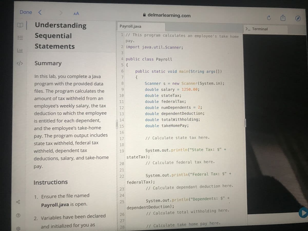 Done <
AA
delmarlearning.com
|
Understanding
Payroll.java
>- Terminal
Sequential
1// This program calculates an employee's take home
рay.
Statements
2 import java.util.Scanner%;
4 public class Payroll
/3
Summary
5 {
public static void main(String args [1)
In this lab, you complete a Java
{
program with the provided data
8.
Scanner s = new Scanner(System.in);
6.
double salary = 1250.00%;
%3D
files. The program calculates the
10
double stateTax;
amount of tax withheld from an
11
double federalTax;
employee's weekly salary, the tax
double numDependents = 2;
12
%3D
deduction to which the employee
13
double dependentDeduction;
is entitled for each dependent,
14
double totalWithholding;
15
double takeHomePay;
and the employee's take-home
16
pay. The program output includes
// Calculate state tax here.
17
state tax withheld, federal tax
18
withheld, dependent tax
System.out.println("State Tax: $" +
19
stateTax);
deductions, salary, and take-home
20
// Calculate federal tax here.
pay.
21
22
System.out.println("Federal Tax: $" +
Instructions
federalTax);
23
// Calculate dependant deduction here.
24
1. Ensure the file named
25
System.out.println("Dependents: $" +
Payroll.java is open.
dependentDeduction);
26
// Calculate total withholding here.
2. Variables have been declared
27
and initialized for you as
// Calculate take home pay here.
28
3.
6,
7,
