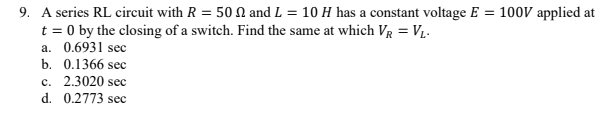 9. A series RL circuit with R = 50 N and L = 10 H has a constant voltage E = 100V applied at
t = 0 by the closing of a switch. Find the same at which Vg = V1.
a. 0.6931 sec
b. 0.1366 sec
c. 2.3020 sec
d. 0.2773 sec
