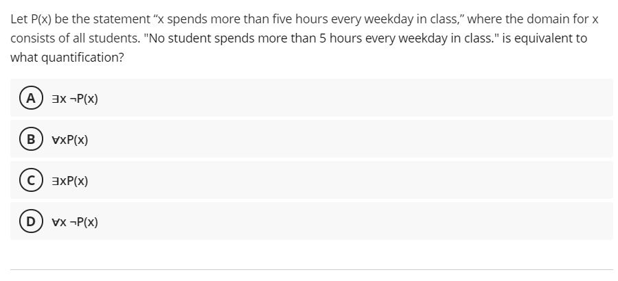 Let P(x) be the statement "x spends more than five hours every weekday in class," where the domain for x
consists of all students. "No student spends more than 5 hours every weekday in class." is equivalent to
what quantification?
A 3x -P(x)
B) vxP(x)
c) axP(x)
D) vx -P(x)
