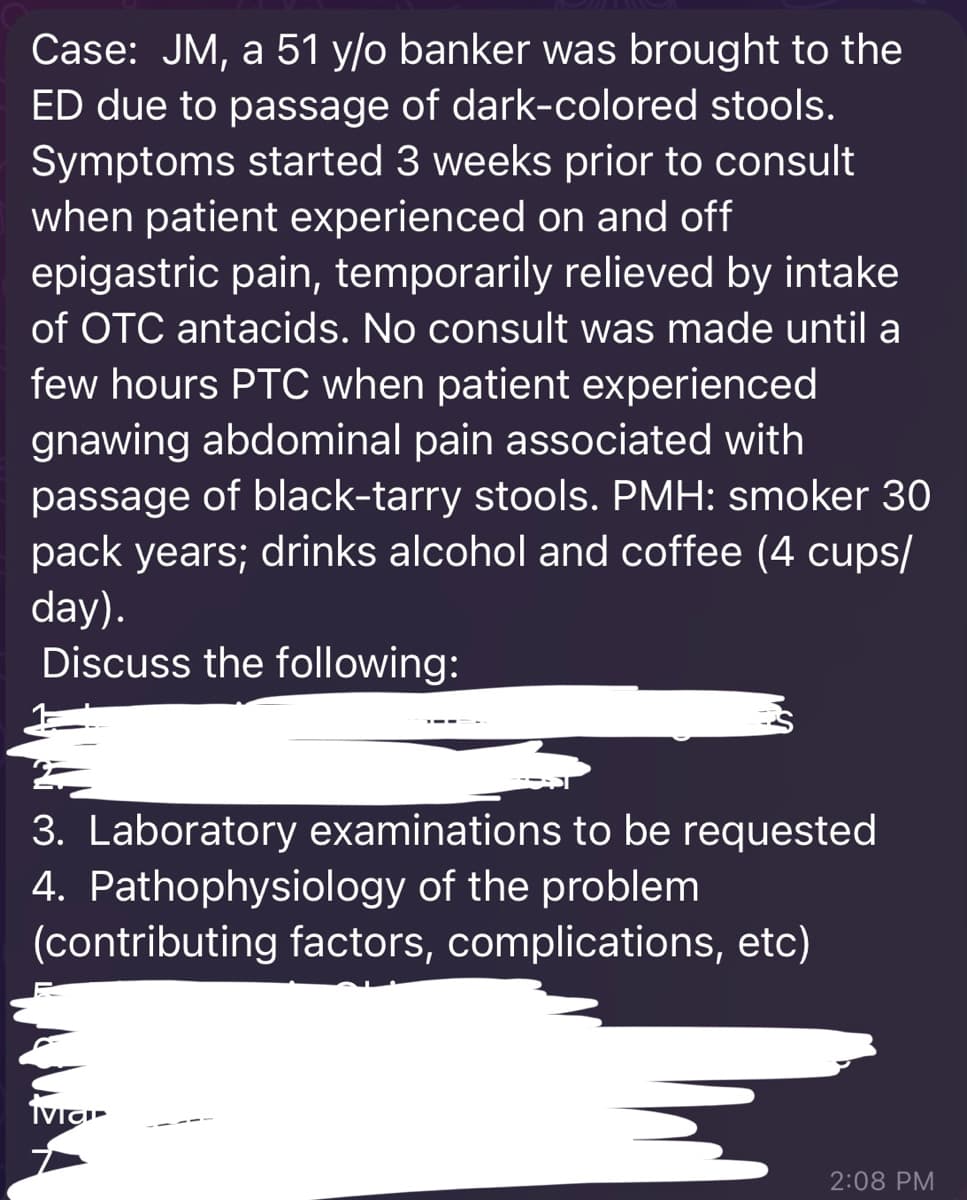 Case: JM, a 51 y/o banker was brought to the
ED due to passage of dark-colored stools.
Symptoms started 3 weeks prior to consult
when patient experienced on and off
epigastric pain, temporarily relieved by intake
of OTC antacids. No consult was made until a
few hours PTC when patient experienced
gnawing abdominal pain associated with
passage of black-tarry stools. PMH: smoker 30
pack years; drinks alcohol and coffee (4 cups/
day).
Discuss the following:
3. Laboratory examinations to be requested
4. Pathophysiology of the problem
(contributing factors, complications, etc)
2:08 PM
