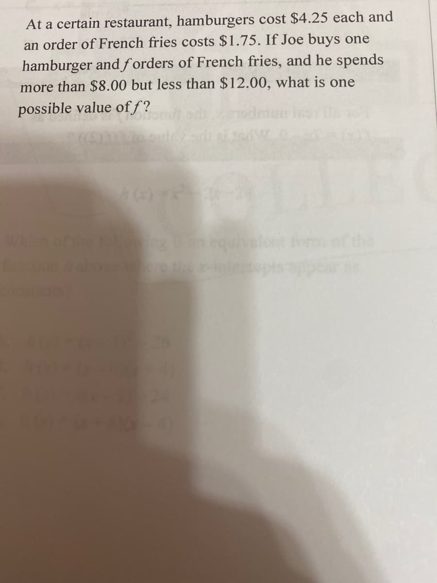 At a certain restaurant, hamburgers cost $4.25 each and
an order of French fries costs $1.75. If Joe buys one
hamburger andf orders of French fries, and he spends
more than $8.00 but less than $12.00, what is one
possible value of f?
lot for th
Che
