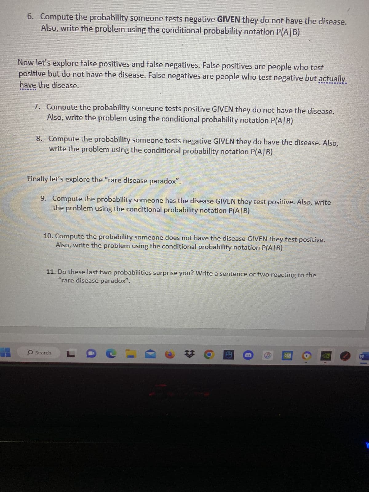 6. Compute the probability someone tests negative GIVEN they do not have the disease.
Also, write the problem using the conditional probability notation P(A/B)
Now let's explore false positives and false negatives. False positives are people who test
positive but do not have the disease. False negatives are people who test negative but actually
have the disease.
BET
7. Compute the probability someone tests positive GIVEN they do not have the disease.
Also, write the problem using the conditional probability notation P(A/B)
8. Compute the probability someone tests negative GIVEN they do have the disease. Also,
write the problem using the conditional probability notation P(A/B)
Finally let's explore the "rare disease paradox".
9. Compute the probability someone has the disease GIVEN they test positive. Also, write
the problem using the conditional probability notation P(A/B)
10. Compute the probability someone does not have the disease GIVEN they test positive.
Also, write the problem using the conditional probability notation P(A/B)
11. Do these last two probabilities surprise you? Write a sentence or two reacting to the
"rare disease paradox".
Search
LDCL
HE
四
S
W