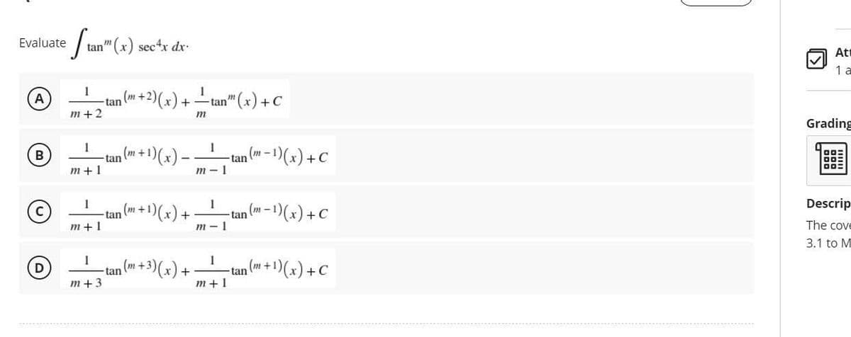 Evaluate tan" (x) sec4x dx.
1
A
m+2
1
B
m+1
1
Ⓒ
m+1
1
D
m+3
1
(m + 2)(x) + — tan™" (x) + C
m
1
(m+1)
(m-
-¹) (x) -
- ¹)(x) + C
m-1
n (m + 1)(x) +
1
₁ (m-1) (x) + C
tan
m-1
1
tan (+3)(x) + _____tan ( + 1)(x) + C
m+1
tan
tan
-tan
tan
Att
1 a
Grading
Descrip
The cove
3.1 to M
D