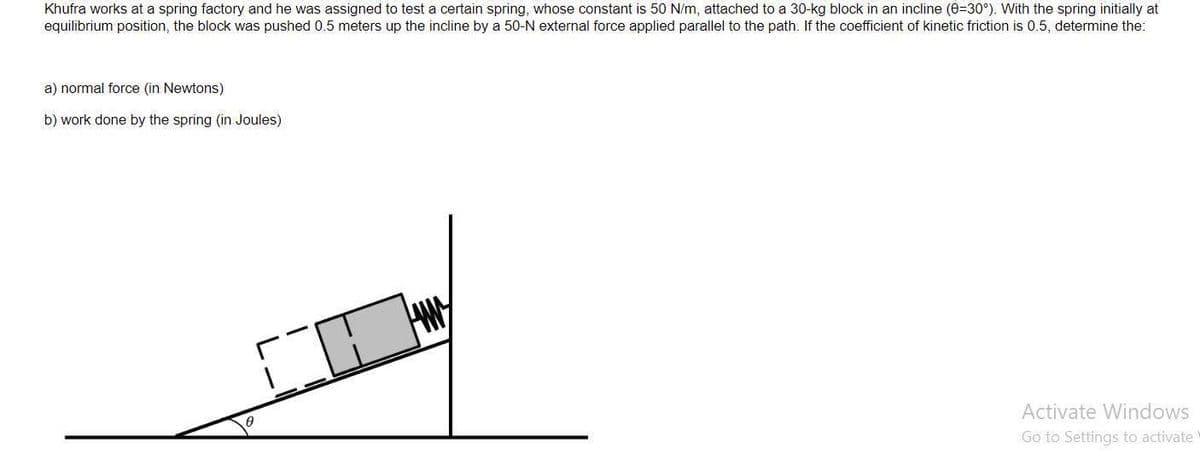 Khufra works at a spring factory and he was assigned to test a certain spring, whose constant is 50 N/m, attached to a 30-kg block in an incline (0=30°). With the spring initially at
equilibrium position, the block was pushed 0.5 meters up the incline by a 50-N external force applied parallel to the path. If the coefficient of kinetic friction is 0.5, determine the:
a) normal force (in Newtons)
b) work done by the spring (in Joules)
Activate Windows
Go to Settings to activate
CO