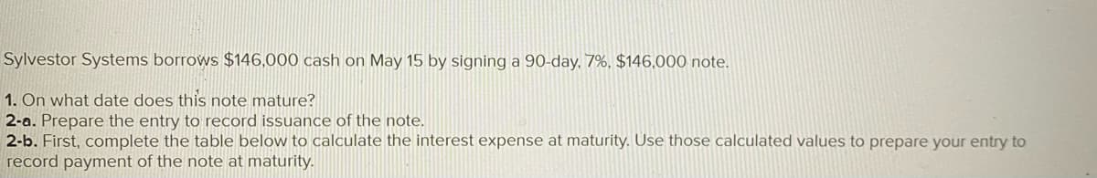 Sylvestor Systems borrows $146,000 cash on May 15 by signing a 90-day, 7%, $146,000 note.
1. On what date does this note mature?
2-a. Prepare the entry to record issuance of the note.
2-b. First, complete the table below to calculate the interest expense at maturity. Use those calculated values to prepare your entry to
record payment of the note at maturity.
