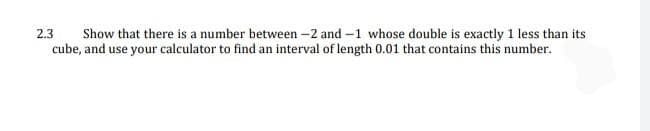 Show that there is a number between -2 and -1 whose double is exactly 1 less than its
cube, and use your calculator to find an interval of length 0.01 that contains this number.
2.3
