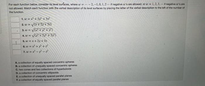 For each function below, consider its level surfaces, where w = ..- 2, -1,0, 1,2.. it negative w's are allowed, or w = 1,2, 3, -- it negative u's are
not allowed. Match each function with the verbal description of its level surfaces by placing the letter of the verbal description to the left of the number of
the function.
1. w = x + 2y + 3z
2. w = Vx+2y + 32)
Va +y +z)
4. w - Ve + 2y + 32)
3, w=
5. w=x+2y+ 32
6. w = x +y +z
7. w = x - y -
A. a collection of equally spaced concentric spheres
B. a collection of unequally spaced concentric spheres
C. two cones and two collections of hyperboloids
D. a collection of concentric ellipsoids
Ea collection of unequally spaced paralel planes
F.a collection of equaly spaced parallel planes
