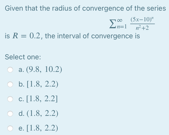 Given that the radius of convergence of the series
Σ
En=1
(5х-10)"
n²+2
is R = 0.2, the interval of convergence is
Select one:
а. (9.8, 10.2)
b. [1.8, 2.2)
с. [1.8, 2.2]
d. (1.8, 2.2)
e. [1.8, 2.2)
