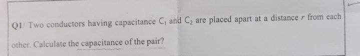 QI/ Two conductors having capacitance C, and C, are placed apart at a distance r from each
other. Calculate the capacitance of the pair?
