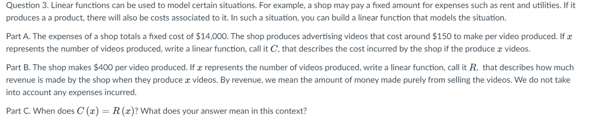 Question 3. Linear functions can be used to model certain situations. For example, a shop may pay a fixed amount for expenses such as rent and utilities. If it
produces a a product, there will also be costs associated to it. In such a situation, you can build a linear function that models the situation.
Part A. The expenses of a shop totals a fixed cost of $14,000. The shop produces advertising videos that cost around $150 to make per video produced. If x
represents the number of videos produced, write a linear function, call it C, that describes the cost incurred by the shop if the produce x videos.
Part B. The shop makes $400 per video produced. If x represents the number of videos produced, write a linear function, call it R, that describes how much
revenue is made by the shop when they produce x videos. By revenue, we mean the amount of money made purely from selling the videos. We do not take
into account any expenses incurred.
Part C. When does C (x) = R (x)? What does your answer mean in this context?
