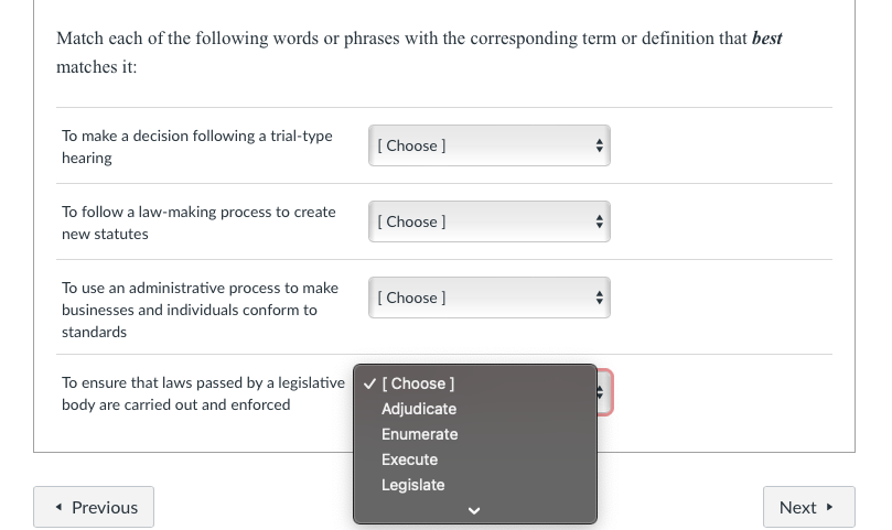 Match each of the following words or phrases with the corresponding term or definition that best
matches it:
To make a decision following a trial-type
hearing
To follow a law-making process to create
new statutes
To use an administrative process to make
businesses and individuals conform to
standards
To ensure that laws passed by a legislative
body are carried out and enforced
◄ Previous
[Choose ]
[Choose ]
[Choose ]
✓ [Choose ]
Adjudicate
Enumerate
Execute
Legislate
«
Next ►