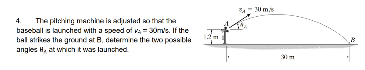 VA = 30 m/s
4.
The pitching machine is adjusted so that the
baseball is launched with a speed of VA = 30m/s. If the
ball strikes the ground at B, determine the two possible
angles 0A at which it was launched.
1.2 m
В
30 m
