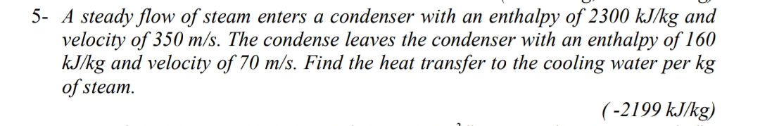 5- A steady flow of steam enters a condenser with an enthalpy of 2300 kJ/kg and
velocity of 350 m/s. The condense leaves the condenser with an enthalpy of 160
kJ/kg and velocity of 70 m/s. Find the heat transfer to the cooling water per kg
of steam.
(-2199 kJ/kg)
