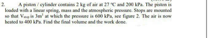 A piston / cylinder contains 2 kg of air at 27 °C and 200 kPa. The piston is
loaded with a linear spring, mass and the atmospheric pressure. Stops are mounted
so that Vstop is 3m' at which the pressure is 600 kPa, see figure 2. The air is now
heated to 400 kPa. Find the final volume and the work done.
2.
