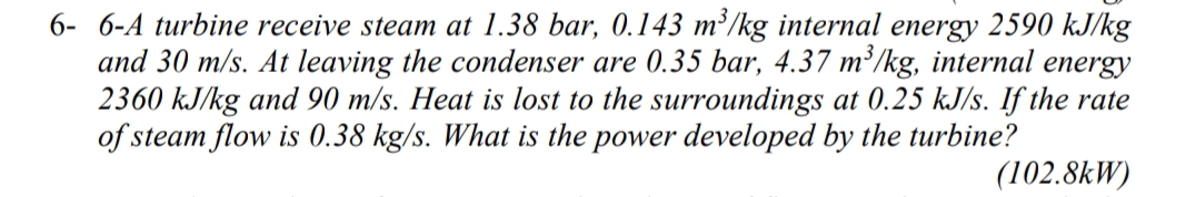 6- 6-A turbine receive steam at 1.38 bar, 0.143 m²/kg internal energy 2590 kJ/kg
and 30 m/s. At leaving the condenser are 0.35 bar, 4.37 m²/kg, internal energy
2360 kJ/kg and 90 m/s. Heat is lost to the surroundings at 0.25 kJ/s. If the rate
of steam flow is 0.38 kg/s. What is the power developed by the turbine?
(102.8kW)
