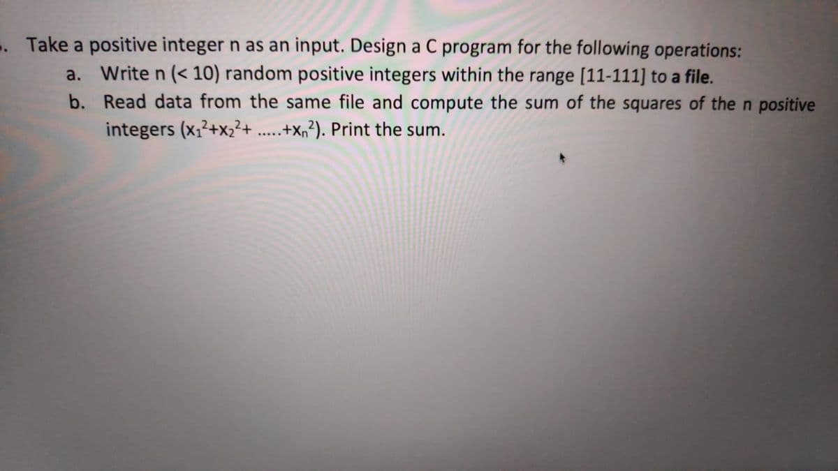 . Take a positive integer n as an input. Design a C program for the following operations:
a. Write n (< 10) random positive integers within the range [11-111] to a file.
b. Read data from the same file and compute the sum of the squares of the n positive
integers (x,²+x,²+ .....+X,²). Print the sum.
