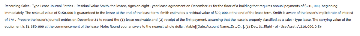 Recording Sales - Type Lease Journal Entries - Residual Value Smith, the lessee, signs an eight- year lease agreement on December 31 for the floor of a building that requires annual payments of $210,000, beginning
immediately. The residual value of $150,000 is guaranteed to the lessor at the end of the lease term. Smith estimates a residual value of $90,000 at the end of the lease term. Smith is aware of the lessor's implicit rate of interest
of 7%. Prepare the lessor's journali entries on December 31 to record the (1) lease receivable and (2) receipt of the first payment, assuming that the lease is properly classified as a sales - type lease. The carrying value of the
equipment is $1,350,000 at the commencement of the lease. Note: Round your answers to the nearest whole dollar. \table[[Date, Account Name,,Dr., Cr.], [1) Dec. 31, Right - of - Use Asset, ✓,210,000, 0,5x