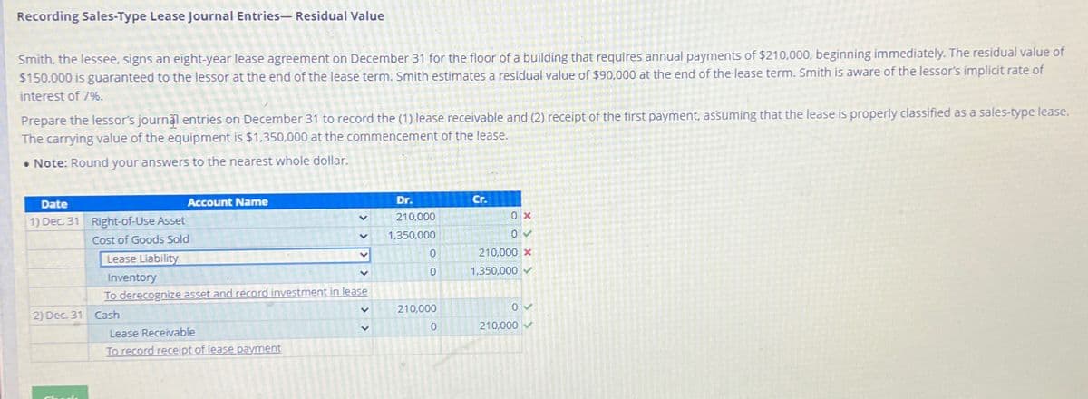 Recording Sales-Type Lease Journal Entries- Residual Value
Smith, the lessee, signs an eight-year lease agreement on December 31 for the floor of a building that requires annual payments of $210,000, beginning immediately. The residual value of
$150,000 is guaranteed to the lessor at the end of the lease term. Smith estimates a residual value of $90,000 at the end of the lease term. Smith is aware of the lessor's implicit rate of
interest of 7%.
Prepare the lessor's journal entries on December 31 to record the (1) lease receivable and (2) receipt of the first payment, assuming that the lease is properly classified as a sales-type lease.
The carrying value of the equipment is $1,350,000 at the commencement of the lease.
• Note: Round your answers to the nearest whole dollar.
Date
1) Dec. 31
Account Name
Right-of-Use Asset
Cost of Goods Sold
Lease Liability
Inventory
2) Dec 31 Cash
Dr.
210,000
V 1,350,000
To derecognize asset and record investment in lease
Lease Receivable
To record receipt of lease payment
>
V
OO
0
0
210,000
0
Cr.
0x
0 ✓
210,000 X
1.350,000✔
0V
210,000
