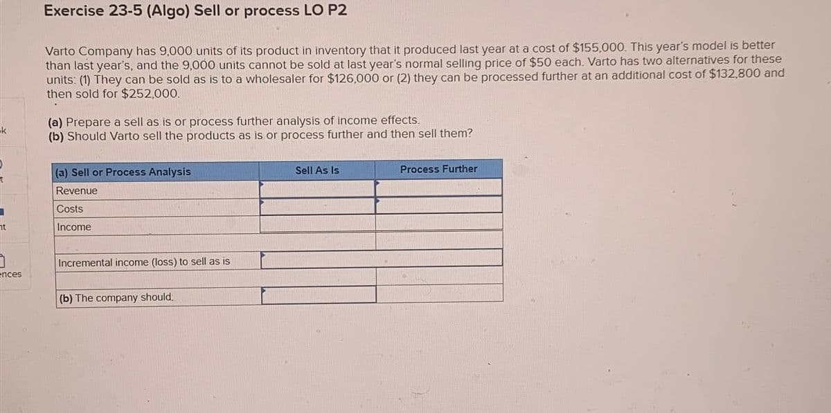 k
ht
ences
Exercise 23-5 (Algo) Sell or process LO P2
Varto Company has 9,000 units of its product in inventory that it produced last year at a cost of $155,000. This year's model is better
than last year's, and the 9,000 units cannot be sold at last year's normal selling price of $50 each. Varto has two alternatives for these
units: (1) They can be sold as is to a wholesaler for $126,000 or (2) they can be processed further at an additional cost of $132,800 and
then sold for $252,000.
(a) Prepare a sell as is or process further analysis of income effects.
(b) Should Varto sell the products as is or process further and then sell them?
(a) Sell or Process Analysis
Revenue
Costs
Income
Incremental income (loss) to sell as is
(b) The company should:
Sell As Is
Process Further