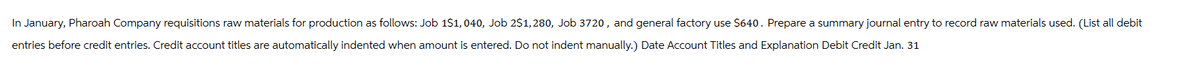 In January, Pharoah Company requisitions raw materials for production as follows: Job 1$1,040, Job 2$1,280, Job 3720, and general factory use $640. Prepare a summary journal entry to record raw materials used. (List all debit
entries before credit entries. Credit account titles are automatically indented when amount is entered. Do not indent manually.) Date Account Titles and Explanation Debit Credit Jan. 31