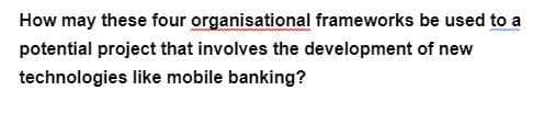 How may these four organisational frameworks be used to a
potential project that involves the development of new
technologies like mobile banking?