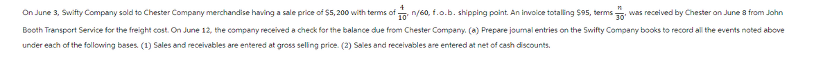 n
On June 3, Swifty Company sold to Chester Company merchandise having a sale price of $5,200 with terms of n/60, f.o. b. shipping point. An invoice totalling $95, terms was received by Chester on June 8 from John
4
10'
Booth Transport Service for the freight cost. On June 12, the company received a check for the balance due from Chester Company. (a) Prepare journal entries on the Swifty Company books to record all the events noted above
under each of the following bases. (1) Sales and receivables are entered at gross selling price. (2) Sales and receivables are entered at net of cash discounts.