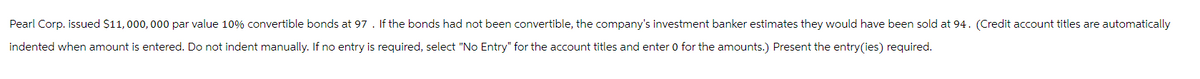 Pearl Corp. issued $11,000,000 par value 10% convertible bonds at 97. If the bonds had not been convertible, the company's investment banker estimates they would have been sold at 94. (Credit account titles are automatically
indented when amount is entered. Do not indent manually. If no entry is required, select "No Entry" for the account titles and enter 0 for the amounts.) Present the entry (ies) required.