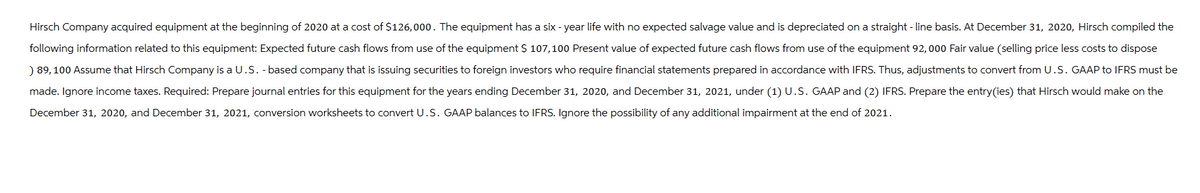 Hirsch Company acquired equipment at the beginning of 2020 at a cost of $126,000. The equipment has a six -year life with no expected salvage value and is depreciated on a straight-line basis. At December 31, 2020, Hirsch compiled the
following information related to this equipment: Expected future cash flows from use of the equipment $ 107,100 Present value of expected future cash flows from use of the equipment 92, 000 Fair value (selling price less costs to dispose
) 89, 100 Assume that Hirsch Company is a U.S. -based company that is issuing securities to foreign investors who require financial statements prepared in accordance with IFRS. Thus, adjustments to convert from U.S. GAAP to IFRS must be
made. Ignore income taxes. Required: Prepare journal entries for this equipment for the years ending December 31, 2020, and December 31, 2021, under (1) U.S. GAAP and (2) IFRS. Prepare the entry(ies) that Hirsch would make on the
December 31, 2020, and December 31, 2021, conversion worksheets to convert U.S. GAAP balances to IFRS. Ignore the possibility of any additional impairment at the end of 2021.