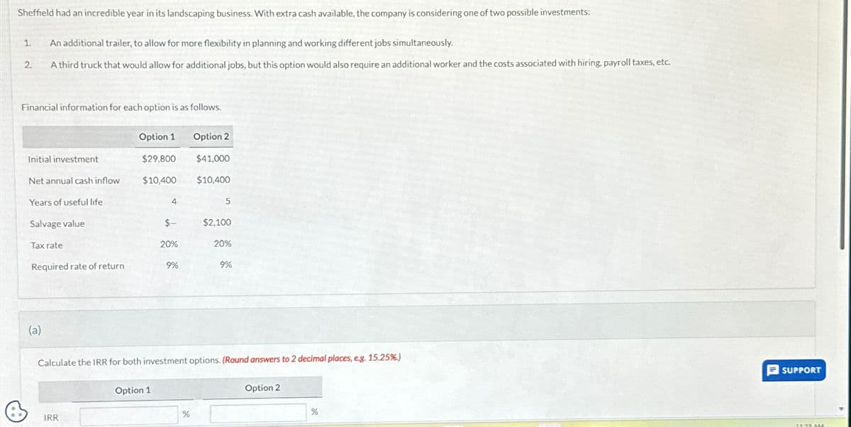 Sheffield had an incredible year in its landscaping business. With extra cash available, the company is considering one of two possible investments:
1.
2.
An additional trailer, to allow for more flexibility in planning and working different jobs simultaneously.
A third truck that would allow for additional jobs, but this option would also require an additional worker and the costs associated with hiring. payroll taxes, etc.
Financial information for each option is as follows.
Initial investment
Net annual cash inflow
Years of useful life
Salvage value
Tax rate
Required rate of return
(a)
Option 1
$29,800
$10,400
IRR
4
Option 1
$-
20%
9%
Option 2
$41,000
$10,400
%
5
$2,100
Calculate the IRR for both investment options. (Round answers to 2 decimal places, e.g. 15.25%)
20%
9%
Option 2
%
SUPPORT
11:23 AM