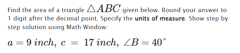 Find the area of a triangle ABC given below. Round your answer to
1 digit after the decimal point. Specify the units of measure. Show step by
step solution using Math Window:
a
=
9 inch, c = 17 inch, ZB 40°
=