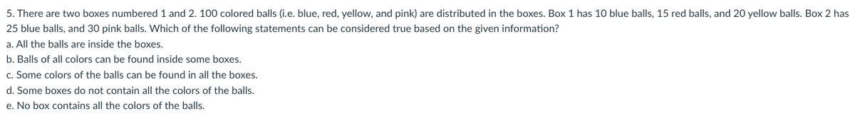 5. There are two boxes numbered 1 and 2. 100 colored balls (i.e. blue, red, yellow, and pink) are distributed in the boxes. Box 1 has 10 blue balls, 15 red balls, and 20 yellow balls. Box 2 has
25 blue balls, and 30 pink balls. Which of the following statements can be considered true based on the given information?
a. All the balls are inside the boxes.
b. Balls of all colors can be found inside some boxes.
c. Some colors of the balls can be found in all the boxes.
d. Some boxes do not contain all the colors of the balls.
e. No box contains all the colors of the balls.