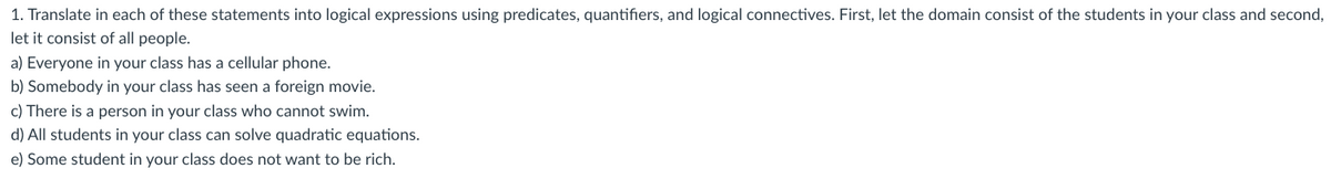 1. Translate in each of these statements into logical expressions using predicates, quantifiers, and logical connectives. First, let the domain consist of the students in your class and second,
let it consist of all people.
a) Everyone in your class has a cellular phone.
b) Somebody in your class has seen a foreign movie.
c) There is a person in your class who cannot swim.
d) All students in your class can solve quadratic equations.
e) Some student in your class does not want to be rich.