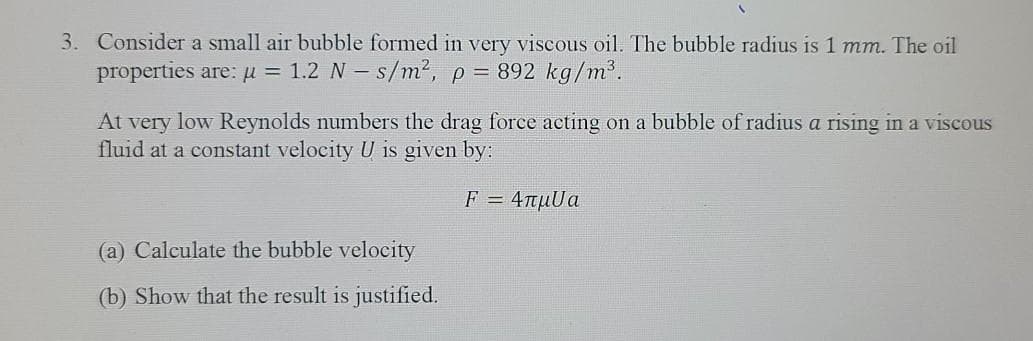 3. Consider a small air bubble formed in very viscous oil. The bubble radius is 1 mm. The oil
properties are: µ = 1.2 N – s/m², p = 892 kg/m³.
At very low Reynolds numbers the drag force acting on a bubble of radius a rising in a viscous
fluid at a constant velocity U is given by:
F - 4πμUα
(a) Calculate the bubble velocity
(b) Show that the result is justified.
