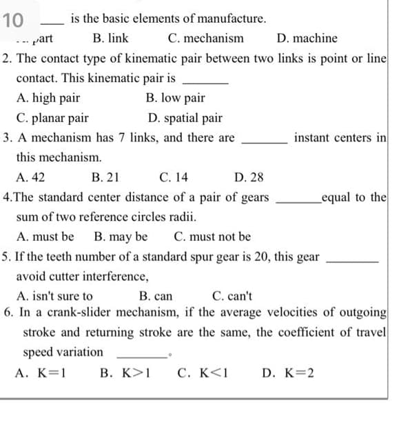 10
is the basic elements of manufacture.
C. mechanism
2. The contact type of kinematic pair between two links is point or line
-- part
B. link
D. machine
...
contact. This kinematic pair is
A. high pair
B. low pair
C. planar pair
D. spatial pair
3. A mechanism has 7 links, and there are
instant centers in
this mechanism.
А. 42
В. 21
С. 14
D. 28
4.The standard center distance of a pair of gears
equal to the
sum of two reference circles radii.
A. must be B. may be
C. must not be
5. If the teeth number of a standard spur gear is 20, this gear
avoid cutter interference,
C. can't
6. In a crank-slider mechanism, if the average velocities of outgoing
stroke and returning stroke are the same, the coefficient of travel
A. isn't sure to
В. сan
speed variation
А. К%3D1
В. К>1
C. K<1
D. K=2
