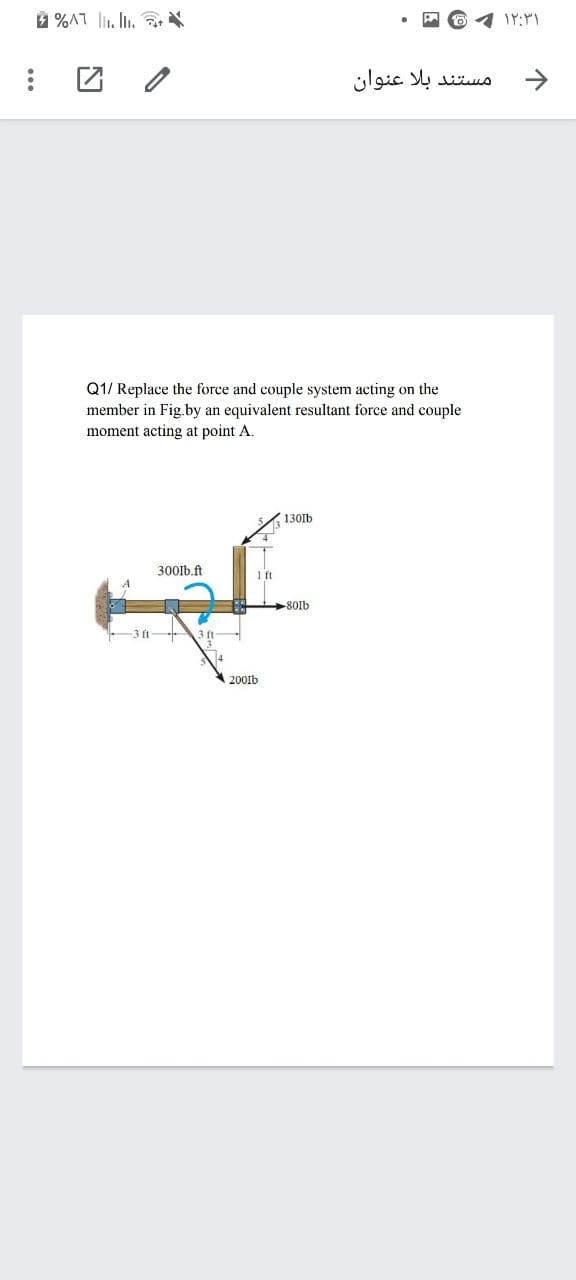 ** "|" LV% 4
مستند بلا عنوان
->
Q1/ Replace the force and couple system acting on the
member in Fig.by an equivalent resultant force and couple
moment acting at point A.
130lb
300lb.ft
1ft
8OIb
-3 ft
3 ft-
200Ib
