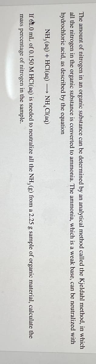 The amount of nitrogen in an organic substance can be determined by an analytical method called the Kjeldahl method, in which
all the nitrogen in the organic substance is converted to ammonia. The ammonia, which is a weak base, can be neutralized with
hydrochloric acid, as described by the equation
NH3(aq) + HCl(aq) ->>
NH₂Cl(aq)
If 6.0 mL of 0.150 M HCl(aq) is needed to neutralize all the NH3(g) from a 2.25 g sample of organic material, calculate the
mass percentage of nitrogen in the sample.