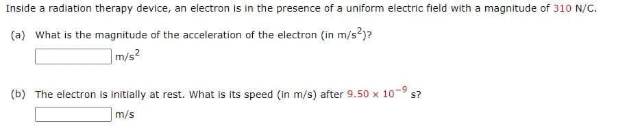 Inside a radiation therapy device, an electron is in the presence of a uniform electric field with a magnitude of 310 N/C.
(a) What is the magnitude of the acceleration of the electron (in m/s2)?
m/s2
(b) The electron is initially at rest. What is its speed (in m/s) after 9.50 x
10-9
s?
m/s
